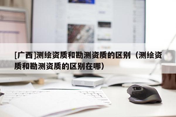 [广西]测绘资质和勘测资质的区别（测绘资质和勘测资质的区别在哪）