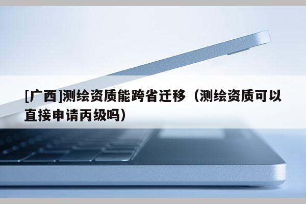 [广西]测绘资质能跨省迁移（测绘资质可以直接申请丙级吗）
