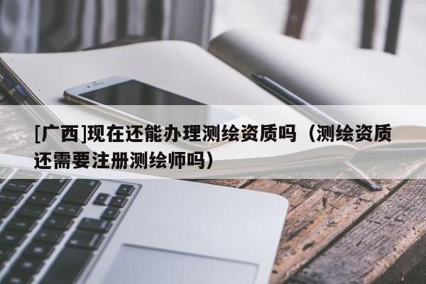 [广西]现在还能办理测绘资质吗（测绘资质还需要注册测绘师吗）