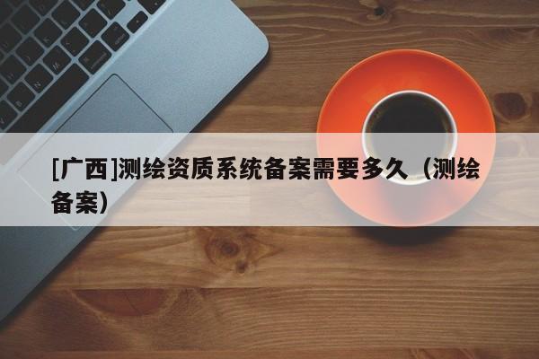 [广西]测绘资质系统备案需要多久（测绘 备案）