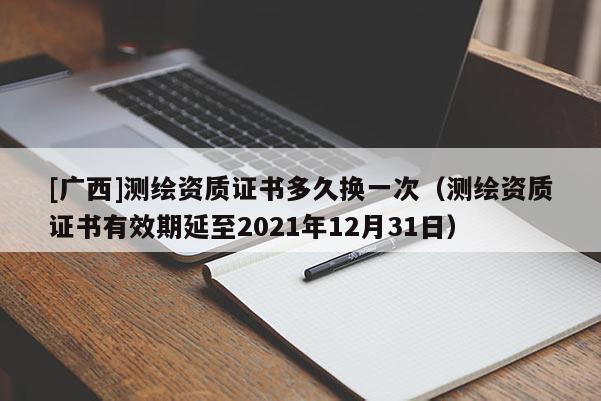 [广西]测绘资质证书多久换一次（测绘资质证书有效期延至2021年12月31日）