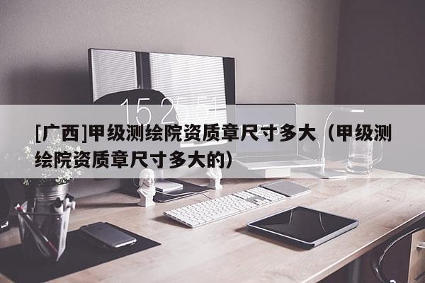[广西]甲级测绘院资质章尺寸多大（甲级测绘院资质章尺寸多大的）