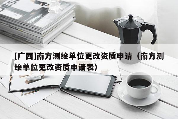[广西]南方测绘单位更改资质申请（南方测绘单位更改资质申请表）