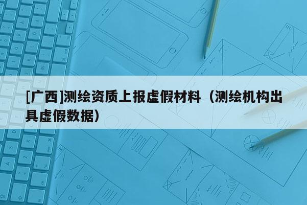 [广西]测绘资质上报虚假材料（测绘机构出具虚假数据）