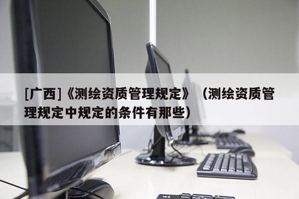 [广西]《测绘资质管理规定》（测绘资质管理规定中规定的条件有那些）