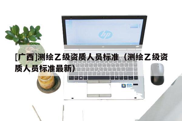 [广西]测绘乙级资质人员标准（测绘乙级资质人员标准最新）