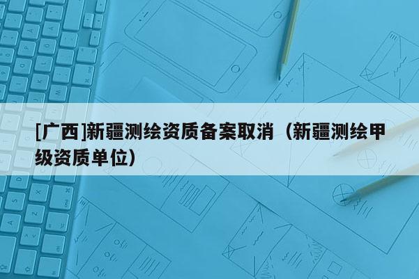 [广西]新疆测绘资质备案取消（新疆测绘甲级资质单位）
