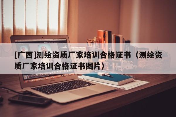 [广西]测绘资质厂家培训合格证书（测绘资质厂家培训合格证书图片）