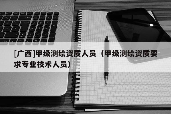 [广西]甲级测绘资质人员（甲级测绘资质要求专业技术人员）