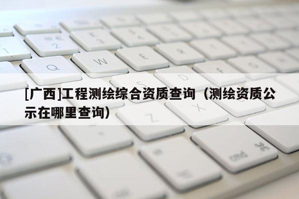 [广西]工程测绘综合资质查询（测绘资质公示在哪里查询）