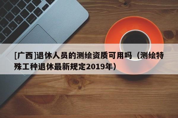 [广西]退休人员的测绘资质可用吗（测绘特殊工种退休最新规定2019年）