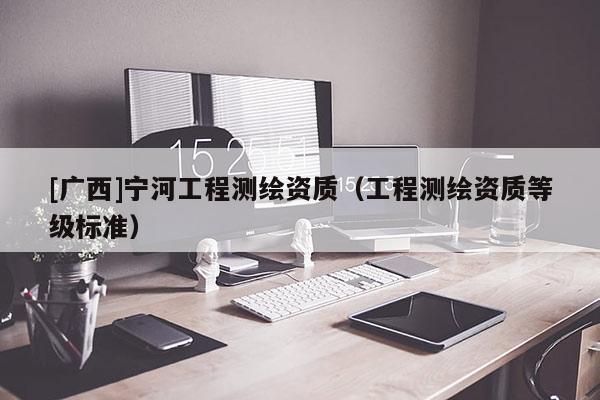 [广西]宁河工程测绘资质（工程测绘资质等级标准）