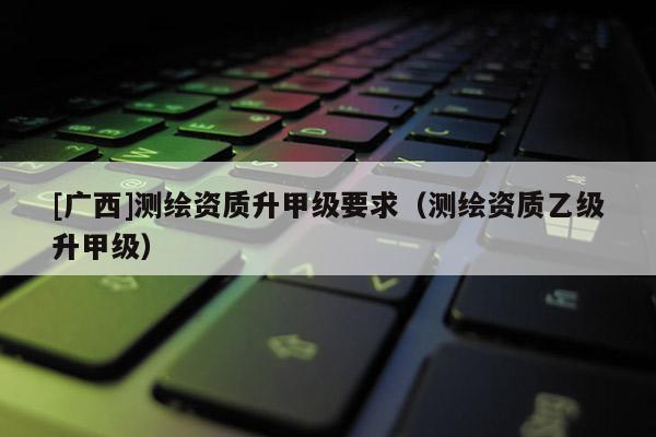[广西]测绘资质升甲级要求（测绘资质乙级升甲级）