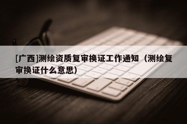 [广西]测绘资质复审换证工作通知（测绘复审换证什么意思）
