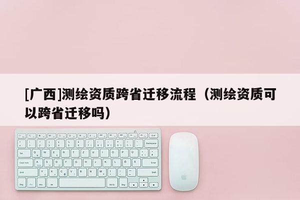 [广西]测绘资质跨省迁移流程（测绘资质可以跨省迁移吗）