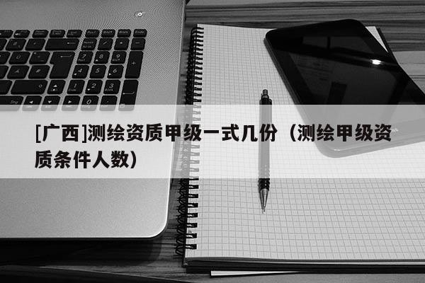 [广西]测绘资质甲级一式几份（测绘甲级资质条件人数）