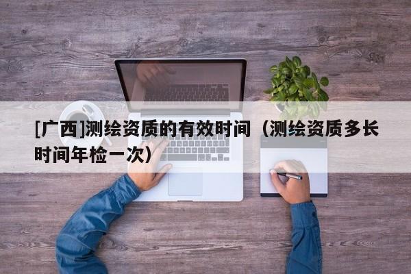 [广西]测绘资质的有效时间（测绘资质多长时间年检一次）