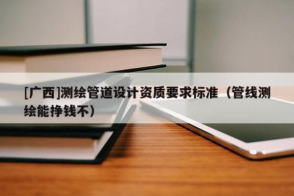[广西]测绘管道设计资质要求标准（管线测绘能挣钱不）