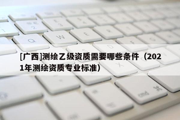 [广西]测绘乙级资质需要哪些条件（2021年测绘资质专业标准）