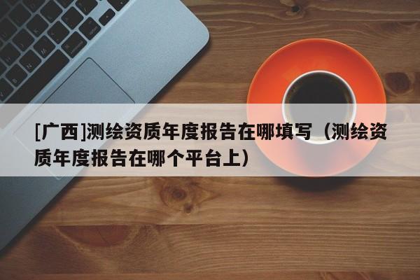 [广西]测绘资质年度报告在哪填写（测绘资质年度报告在哪个平台上）