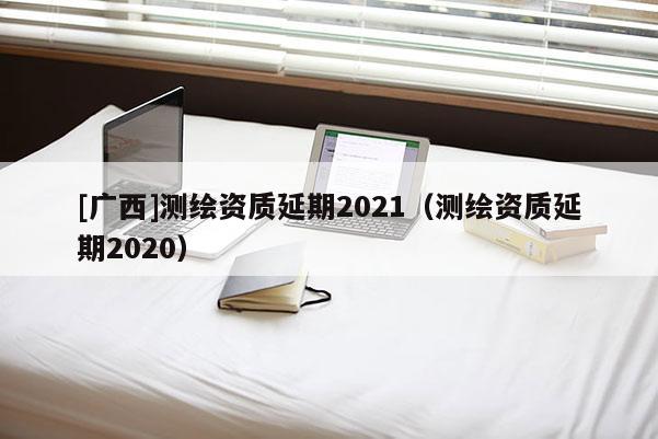 [广西]测绘资质延期2021（测绘资质延期2020）