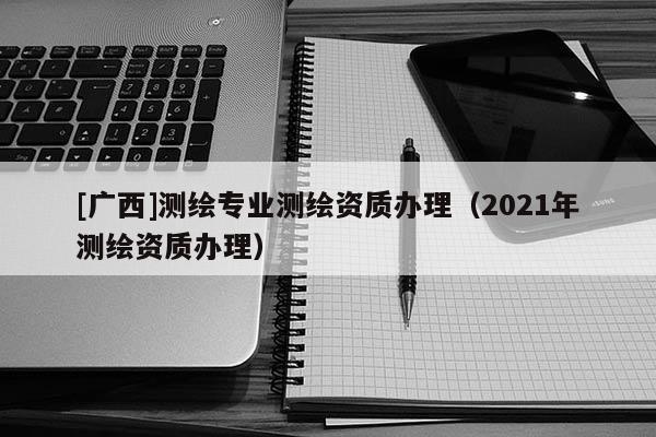 [广西]测绘专业测绘资质办理（2021年测绘资质办理）