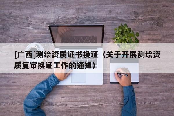 [广西]测绘资质证书换证（关于开展测绘资质复审换证工作的通知）