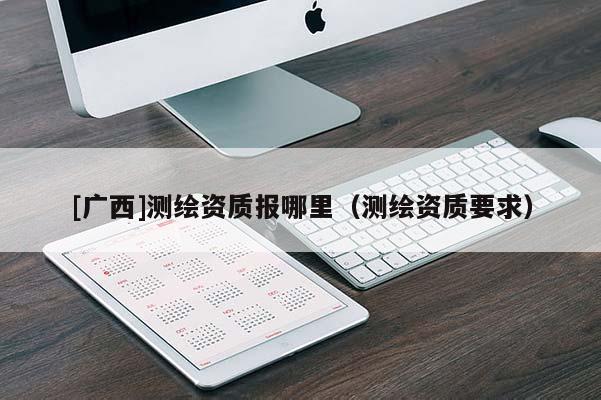[广西]测绘资质报哪里（测绘资质要求）