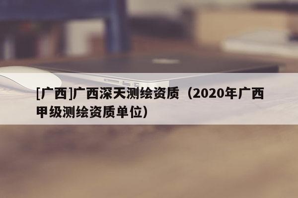 [广西]广西深天测绘资质（2020年广西甲级测绘资质单位）