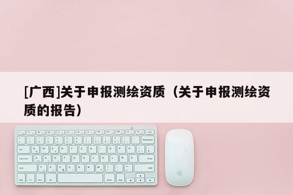 [广西]关于申报测绘资质（关于申报测绘资质的报告）