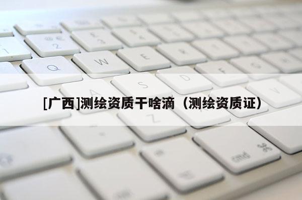 [广西]测绘资质干啥滴（测绘资质证）