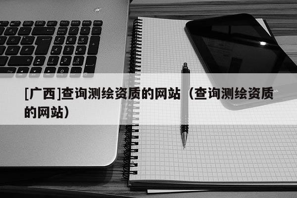 [广西]查询测绘资质的网站（查询测绘资质的网站）