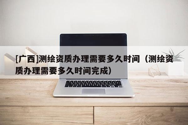 [广西]测绘资质办理需要多久时间（测绘资质办理需要多久时间完成）