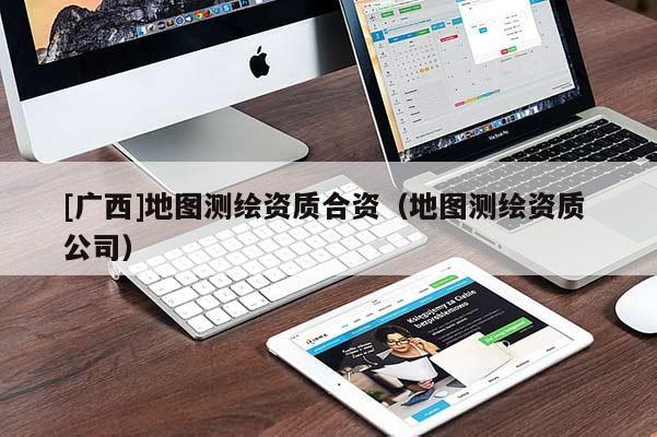[广西]地图测绘资质合资（地图测绘资质 公司）