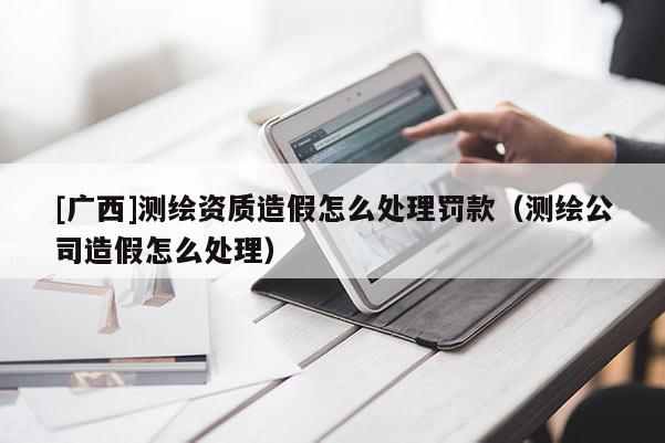 [广西]测绘资质造假怎么处理罚款（测绘公司造假怎么处理）