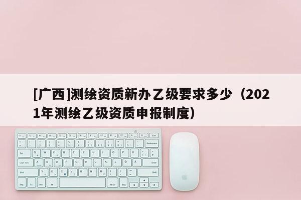 [广西]测绘资质新办乙级要求多少（2021年测绘乙级资质申报制度）