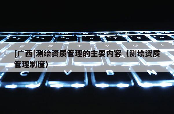 [广西]测绘资质管理的主要内容（测绘资质管理制度）