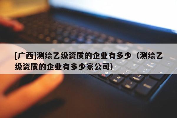 [广西]测绘乙级资质的企业有多少（测绘乙级资质的企业有多少家公司）