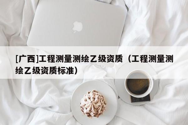 [广西]工程测量测绘乙级资质（工程测量测绘乙级资质标准）