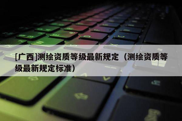 [广西]测绘资质等级最新规定（测绘资质等级最新规定标准）