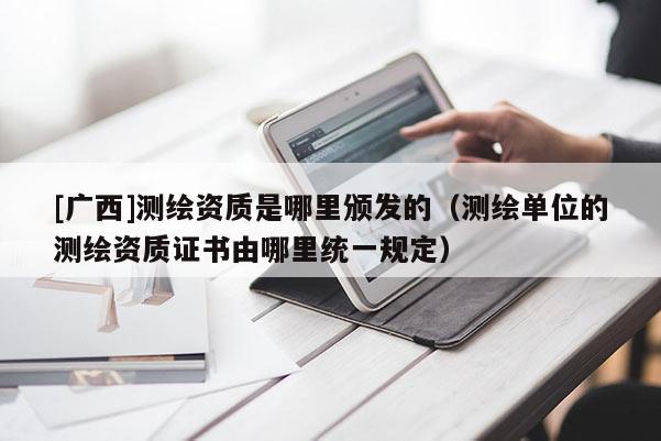 [广西]测绘资质是哪里颁发的（测绘单位的测绘资质证书由哪里统一规定）