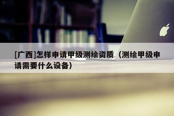 [广西]怎样申请甲级测绘资质（测绘甲级申请需要什么设备）