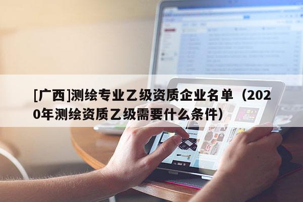 [广西]测绘专业乙级资质企业名单（2020年测绘资质乙级需要什么条件）