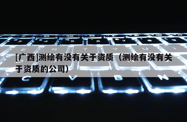 [广西]测绘有没有关于资质（测绘有没有关于资质的公司）