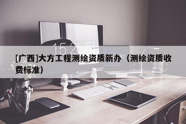 [广西]大方工程测绘资质新办（测绘资质收费标准）