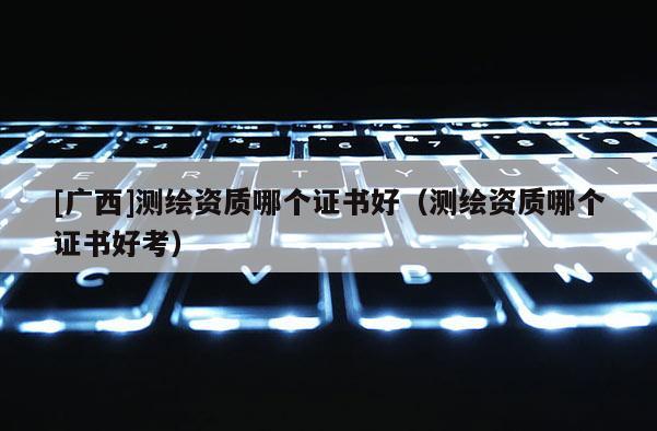 [广西]测绘资质哪个证书好（测绘资质哪个证书好考）