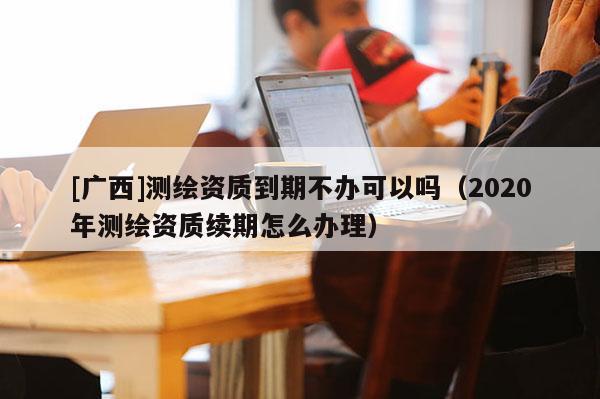 [广西]测绘资质到期不办可以吗（2020年测绘资质续期怎么办理）