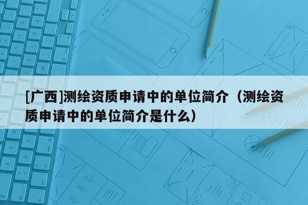 [广西]测绘资质申请中的单位简介（测绘资质申请中的单位简介是什么）