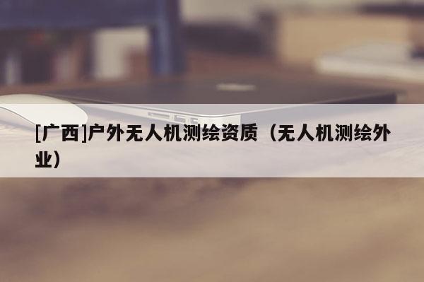 [广西]户外无人机测绘资质（无人机测绘外业）