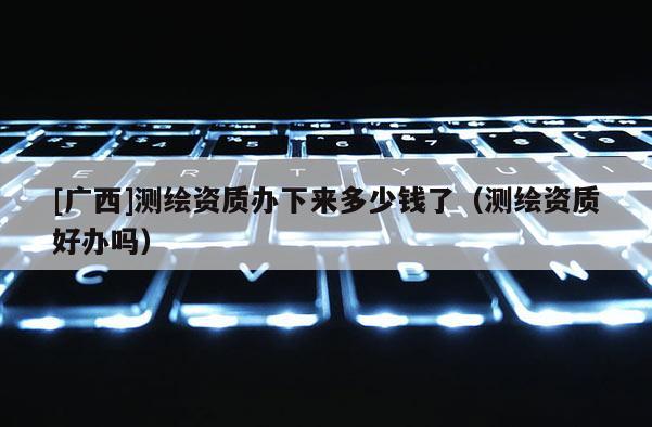 [广西]测绘资质办下来多少钱了（测绘资质好办吗）